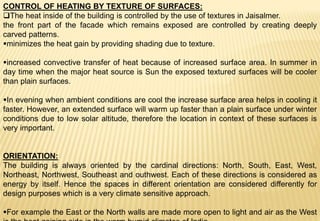 CONTROL OF HEATING BY TEXTURE OF SURFACES:
The heat inside of the building is controlled by the use of textures in Jaisalmer.
the front part of the facade which remains exposed are controlled by creating deeply
carved patterns.
minimizes the heat gain by providing shading due to texture.
increased convective transfer of heat because of increased surface area. In summer in
day time when the major heat source is Sun the exposed textured surfaces will be cooler
than plain surfaces.
In evening when ambient conditions are cool the increase surface area helps in cooling it
faster. However, an extended surface will warm up faster than a plain surface under winter
conditions due to low solar altitude, therefore the location in context of these surfaces is
very important.
ORIENTATION:
The building is always oriented by the cardinal directions: North, South, East, West,
Northeast, Northwest, Southeast and outhwest. Each of these directions is considered as
energy by itself. Hence the spaces in different orientation are considered differently for
design purposes which is a very climate sensitive approach.
For example the East or the North walls are made more open to light and air as the West
 