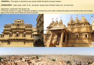 RAINFALL :The region is drained by very scanty rainfall during the monsoon season.
RAINCORPS : bajra, jawar, motif, til, etc., are grown; spring crops of wheat, barley, etc., are very rare.
Jaisalmer nicknamed "The Golden city.
 The town stands on a ridge of yellowish sandstone, crowned by a fort, which contains the palace and several ornate Jain temples.
Many of the houses and temples are finely sculptured
 