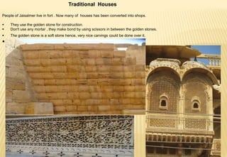 Traditional Houses
People of Jaisalmer live in fort . Now many of houses has been converted into shops.
 They use the golden stone for construction.
 Don't use any mortar , they make bond by using scissors in between the golden stones.
 The golden stone is a soft stone hence, very nice carvings could be done over it.

 