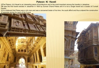 Patwon Ki Haveli
The Patwon Ji ki Haveli is an interesting piece of Architecture and is the most important among the havelis in Jaisalmer.
It was the first haveli erected in Jaisalmer in 1805 by Guman Chand Patwa and it is not a single haveli but a cluster of 5 small
havelis.
 It is believed that Patwa was a rich man and was a renowned trader of his time. He could afford and thus ordered the construction
of separate stories for each of his 5 sons.
 
