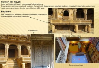 Patwon Ki Haveli
It was well designed haveli , incorporates following rooms:
Drawing room, common courtyard, bedroom (female) with dressing room attached, bedroom (male) with attached dressing room,
music room, game zone , dinning room ,kitchen, utility area.
Entrance
Rich carved doors ,windows, pillars and balconies on entrance.
They store food for camel in basement .
Carved door
Balconies, window pillars
Common courtyard
 
