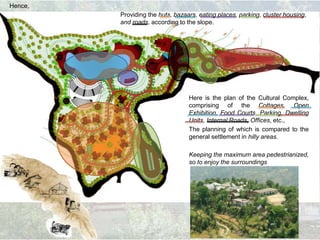 Providing the huts, bazaars, eating places, parking, cluster housing,
and roads, according to the slope.
Hence,
Here is the plan of the Cultural Complex,
comprising of the Cottages, Open
Exhibition, Food Courts, Parking, Dwelling
Units, Internal Roads, Offices, etc.,
The planning of which is compared to the
general settlement in hilly areas.
Keeping the maximum area pedestrianized,
so to enjoy the surroundings
 
