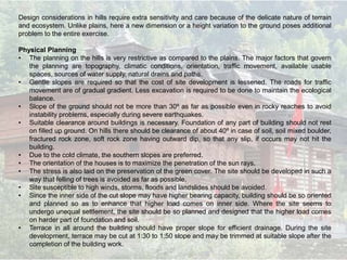 Design considerations in hills require extra sensitivity and care because of the delicate nature of terrain
and ecosystem. Unlike plains, here a new dimension or a height variation to the ground poses additional
problem to the entire exercise.
Physical Planning
• The planning on the hills is very restrictive as compared to the plains. The major factors that govern
the planning are topography, climatic conditions, orientation, traffic movement, available usable
spaces, sources of water supply, natural drains and paths.
• Gentle slopes are required so that the cost of site development is lessened. The roads for traffic
movement are of gradual gradient. Less excavation is required to be done to maintain the ecological
balance.
• Slope of the ground should not be more than 30º as far as possible even in rocky reaches to avoid
instability problems, especially during severe earthquakes.
• Suitable clearance around buildings is necessary. Foundation of any part of building should not rest
on filled up ground. On hills there should be clearance of about 40º in case of soil, soil mixed boulder,
fractured rock zone, soft rock zone having outward dip, so that any slip, if occurs may not hit the
building.
• Due to the cold climate, the southern slopes are preferred.
• The orientation of the houses is to maximize the penetration of the sun rays.
• The stress is also laid on the preservation of the green cover. The site should be developed in such a
way that felling of trees is avoided as far as possible.
• Site susceptible to high winds, storms, floods and landslides should be avoided.
• Since the inner side of the cut slope may have higher bearing capacity, building should be so oriented
and planned so as to enhance that higher load comes on inner side. Where the site seems to
undergo unequal settlement, the site should be so planned and designed that the higher load comes
on harder part of foundation and soil.
• Terrace in all around the building should have proper slope for efficient drainage. During the site
development, terrace may be cut at 1:30 to 1:50 slope and may be trimmed at suitable slope after the
completion of the building work.
 