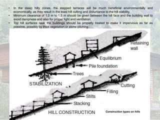 • In the steep hilly zones, the stepped terraces will be much beneficial environmentally and
economically, as they result in the least hill cutting and disturbance to the hill stability.
• Minimum clearance of 1.0 m to 1.5 m should be given between the hill face and the building wall to
avoid dampness and also for proper light and ventilation.
• Top hill surfaces near the buildings should be properly treated to make it impervious as far as
possible, possibly by thick vegetation or stone pitching.
Construction types on hills
 