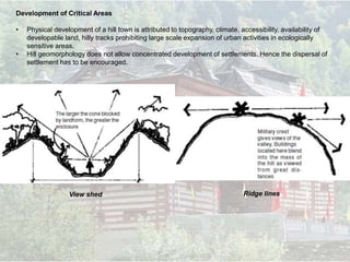 Development of Critical Areas
• Physical development of a hill town is attributed to topography, climate, accessibility, availability of
developable land, hilly tracks prohibiting large scale expansion of urban activities in ecologically
sensitive areas.
• Hill geomorphology does not allow concentrated development of settlements. Hence the dispersal of
settlement has to be encouraged.
Ridge linesView shed
 