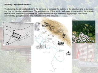 Building Layout on Contours
The building should be placed along the contours to increase the stability of the structure and to cut down
the cost on the site development. The existing form of the terrain welcomes some building forms while
rejects some. In hills building break the continuity of landscape and hence appear rigid, this can be
controlled by giving horizontal and vertical devices like stilts, etc.
Building layout
 