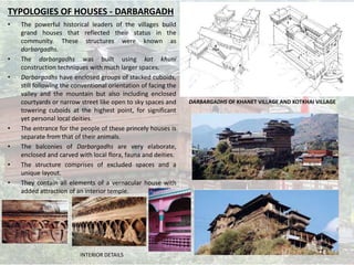 • The powerful historical leaders of the villages build
grand houses that reflected their status in the
community. These structures were known as
darbargadhs.
• The darbargadhs was built using kat khuni
construction techniques with much larger spaces.
• Darbargadhs have enclosed groups of stacked cuboids,
still following the conventional orientation of facing the
valley and the mountain but also including enclosed
courtyards or narrow street like open to sky spaces and
towering cuboids at the highest point, for significant
yet personal local deities.
• The entrance for the people of these princely houses is
separate from that of their animals.
• The balconies of Darbargadhs are very elaborate,
enclosed and carved with local flora, fauna and deities.
• The structure comprises of excluded spaces and a
unique layout.
• They contain all elements of a vernacular house with
added attraction of an interior temple.
DARBARGADHS OF KHANET VILLAGE AND KOTKHAI VILLAGE
TYPOLOGIES OF HOUSES - DARBARGADH
INTERIOR DETAILS
 