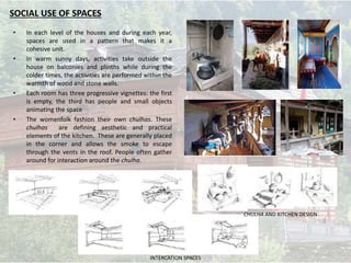 • In each level of the houses and during each year,
spaces are used in a pattern that makes it a
cohesive unit.
• In warm sunny days, activities take outside the
house on balconies and plinths while during the
colder times, the activities are performed within the
warmth of wood and stone walls.
• Each room has three progressive vignettes: the first
is empty, the third has people and small objects
animating the space
• The womenfolk fashion their own chulhas. These
chulhas are defining aesthetic and practical
elements of the kitchen. These are generally placed
in the corner and allows the smoke to escape
through the vents in the roof. People often gather
around for interaction around the chulha.
SOCIAL USE OF SPACES
CHULHA AND KITCHEN DESIGN
INTERCATION SPACES
 