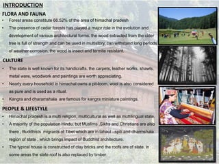FLORA AND FAUNA
• Forest areas constitute 66.52% of the area of himachal pradesh
• The presence of cedar forests has played a major role in the evolution and
development of various architectural forms. the wood extracted from the cider
tree is full of strength and can be used in multistory, can withstand long periods
of weather corrosion, the wood is insect and termite resistant.
• The state is well known for its handicrafts. the carpets, leather works, shawls,
metal ware, woodwork and paintings are worth appreciating.
• Nearly every household in himachal owns a pit-loom. wool is also considered
as pure and is used as a ritual.
• Kangra and dharamshala are famous for kangra miniature paintings.
CULTURE
INTRODUCTION
PEOPLE & LIFESTYLE
• Himachal pradesh is a multi religion, multicultural as well as multilingual state.
• A majority of the population Hindu, but Muslims ,Sikhs and Christians are also
there , Buddhists migrants of Tibet which are in lahaul –spiti and dharmshala
region of state , which brings impact of Buddhist architecture.
• The typical house is constructed of clay bricks and the roofs are of slate. in
some areas the slate roof is also replaced by timber.
 
