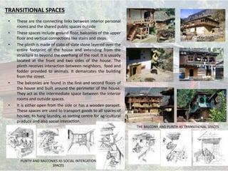 TRANSITIONAL SPACES
• These are the connecting links between interior personal
rooms and the shared public spaces outside
• These spaces include ground floor, balconies of the upper
floor and vertical connections like stairs and steps.
• The plinth is made of slabs of slate stone layered over the
entire footprint of the house and extending from the
structure to beyond the overhang of the roof. It is usually
located at the front and two sides of the house. The
plinth receives interaction between neighbors, food and
fodder provided to animals. It demarcates the building
from the street.
• The balconies are found in the first and second floors of
the house and built around the perimeter of the house.
They act as the intermediate space between the interior
rooms and outside spaces.
• It is either open from the side or has a wooden parapet.
These spaces are used to transport goods to all spaces of
houses, to hang laundry, as sorting centre for agricultural
produce and also social interaction.
PLINTH AND BALCONIES AS SOCIAL INTERCATION
SPACES
THE BALCONY AND PLINTH AS TRANSITIONAL SPACES
 