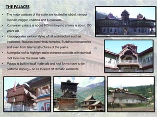 THE PALACES
• The major palaces of the state are located in jubbal, rampur
bushair, naggar, chamba and kumarsain.
• Kumarsain palace is about 100 km beyond shimla is about 100
years old
• It incorporates various styles of hill architecture such as
traditional, features from Hindu temples, Buddhist monasteries
and even from Islamic structures of the plains.
• A pergola roof to highlight main entrance coexists with domical
roof tops over the main halls.
• Palace is built in local materials and roof forms have to be
perforce sloping – so as to ward off climatic elements.
 