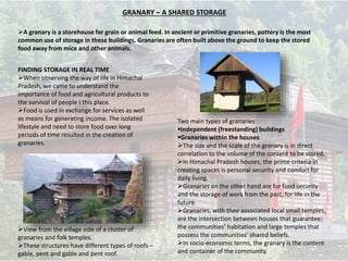 GRANARY – A SHARED STORAGE
FINDING STORAGE IN REAL TIME
When observing the way of life in Himachal
Pradesh, we came to understand the
importance of food and agricultural products to
the survival of people I this place.
Food is used in exchange for services as well
as means for generating income. The isolated
lifestyle and need to store food over long
periods of time resulted in the creation of
granaries.
Two main types of granaries:
Independent (freestanding) buildings
Granaries within the houses
The size and the scale of the granary is in direct
correlation to the volume of the content to be stored.
In Himachal Pradesh houses, the prime criteria in
creating spaces is personal security and comfort for
daily living.
Granaries on the other hand are for food security
and the storage of work from the past, for life in the
future.
Granaries, with their associated local small temples,
are the intersection between houses that guarantee
the communities’ habitation and large temples that
possess the communities’ shared beliefs.
In socio-economic terms, the granary is the content
and container of the community.
View from the village side of a cluster of
granaries and folk temples.
These structures have different types of roofs –
gable, pent and gable and pent roof.
A granary is a storehouse for grain or animal feed. In ancient or primitive granaries, pottery is the most
common use of storage in these buildings. Granaries are often built above the ground to keep the stored
food away from mice and other animals.
 