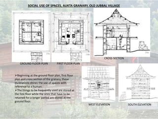 SOCIAL USE OF SPACES, AUKTA GRANARY, OLD JUBBAL VILLAGE
Beginning at the ground floor plan, first floor
plan and cross section of the granary, these
illustrations shows the use of spaces with
reference to a human.
The things to be frequently used are stored at
the first floor while the ones that have to be
retained for a longer period are stored at the
ground floor.
GROUND FLOOR PLAN FIRST FLOOR PLAN
CROSS SECTION
WEST ELEVATION SOUTH ELEVATION
 