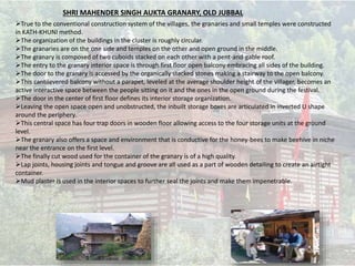 True to the conventional construction system of the villages, the granaries and small temples were constructed
in KATH-KHUNI method.
The organization of the buildings in the cluster is roughly circular.
The granaries are on the one side and temples on the other and open ground in the middle.
The granary is composed of two cuboids stacked on each other with a pent-and-gable roof.
The entry to the granary interior space is through first floor open balcony embracing all sides of the building.
The door to the granary is accessed by the organically stacked stones making a stairway to the open balcony.
This cantilevered balcony without a parapet, leveled at the average shoulder height of the villager, becomes an
active interactive space between the people sitting on it and the ones in the open ground during the festival.
The door in the center of first floor defines its interior storage organization.
Leaving the open space open and unobstructed, the inbuilt storage boxes are articulated in inverted U shape
around the periphery.
This central space has four trap doors in wooden floor allowing access to the four storage units at the ground
level.
The granary also offers a space and environment that is conductive for the honey-bees to make beehive in niche
near the entrance on the first level.
The finally cut wood used for the container of the granary is of a high quality.
Lap joints, housing joints and tongue and groove are all used as a part of wooden detailing to create an airtight
container.
Mud plaster is used in the interior spaces to further seal the joints and make them impenetrable.
SHRI MAHENDER SINGH AUKTA GRANARY, OLD JUBBAL
 