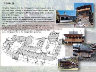 TEMPLES
Himachal Pradesh, amid the Himalayan mountain range, is a land of
the Gods, Hindu temples, of many types. from the rock hewn ancient
forms brought from the plains of India, are found in this spectacular
land of the Himalayas.
The temple is where the past intersects with the present through
belief, historical time. It is an explanatory workshop of the greatest
craftspeople and artists as well as sincere efforts of the ordinary local
people.
The wooden temple here refers to the type of temple where wood is
used as the primary material of construction for the structure. Stone
is used only in temple’s foundations and roofs as slabs and slate
stone shingles similar to the independent granaries.
 