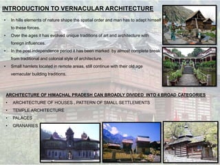 INTRODUCTION TO VERNACULAR ARCHITECTURE
• In hills elements of nature shape the spatial order and man has to adapt himself
to these forces.
• Over the ages it has evolved unique traditions of art and architecture with
foreign influences.
• In the post independence period it has been marked by almost complete break
from traditional and colonial style of architecture.
• Small hamlets located in remote areas, still continue with their old age
vernacular building traditions.
ARCHITECTURE OF HIMACHAL PRADESH CAN BROADLY DIVIDED INTO 4 BROAD CATEGORIES
• ARCHITECTURE OF HOUSES , PATTERN OF SMALL SETTLEMENTS
• TEMPLE ARCHITECTURE
• PALACES
• GRANARIES
 