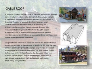 GABLE ROOF
In Himachal Pradesh, the major type of the gable roof temples are single
storey structures built on a solid stone plinth. One notable example
of a gable roof temple we observed Is the Lakshana devi temple at
Bharmaur. This type of temple Is developed around a small
sanctum with a circumbulatory path on its periphery and a
Wide enclosed verandah on the entrance side. The roof ridge
runs parallel to the longer wall of the form. The gable slope is
Achieved With use of only horizontal members and no diagonal
members are employed. In terms of construction these are the simplest
Temple structures in Himachal Pradesh.
The gable form is similar as in vernacular houses; the major difference
being the orientation of the entrance. in temples of this type, the main
entrance is below the gable at the narrow end, whereas in houses It
is in the longer wall under the edge line of the roof. Another smaller
Scale temple of this kind was found in the Old Jubbal village near
Mahasur Devata Temple . Most of these temples are situated In
high-altitude areas and their high pitched gable roofs protect
them during heavy snowfall.
 