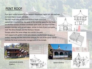 PENT ROOF
Pure pent roofed temples in the western Himalayan region are rare perhaps
no more than a couple stiII exist.
The four equal sides or the roof rise to a single point and
appear as a mountaintop. the peak of the worship space for the Gods.
On the four corners of these curvilinear pent roofs. we observed the
wooden member with carved edges. similar to that of pent and gable
roof. The Shiva Temple and the Mahasur Devata
Temple within the same village also exhibit the pent
root capped with golden metal pots {kalash, locally known as poru or
andas). Fencing and the Instruction plaques for use of the space clearly
Indicate the local community management of the temple.
MAHASUR DEVATA
TEMPLE
SHIVA TEMPLE
 