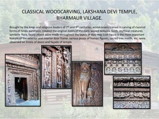 CLASSICAL WOODCARVING, LAKSHANA DEVI TEMPLE,
BHARMAUR VILLAGE.
Brought by the kings and religious leaders of 7th and 8th centuries, woodcarvers trained in carving of classical
forms of hindu pantheon, created the original doors of the early wooed temples. Gods, mythical creatures,
symbolic flora, fauna object were made throughout the layers of doorway. Lion figure is the most important
feature of the exterior and interior door frame. various poses of human figures, sacred tree motifs, etc. were
observed on lintels of doors and façade of temple
 