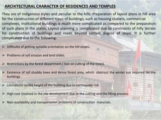 They are of indigenous styles and peculiar to the hills. Preparation of layout plans in hill area
for the construction of different types of buildings, such as housing clusters, commercial
complexes, institutional buildings is much more complicated as compared to the preparation
of such plans in the plains. Layout planning is complicated due to constraints of hilly terrain
for construction of buildings and roads beyond certain degree of slope. It is further
complicated due to the following:
 Difficulty of getting suitable orientation on the hill slopes.
 Problems of soil erosion and land slides.
 Restrictions by the forest department.( ban on cutting of the trees).
 Existence of tall shoddy trees and dense forest area, which obstruct the winter sun required for the
buildings.
 Limitations on the height of the building due to earthquake risk.
 High cost involved in the site development due to the cutting and the filling process.
 Non-availability and transportation problems of construction materials.
ARCHITECTURAL CHARACTER OF RESIDENCES AND TEMPLES
 