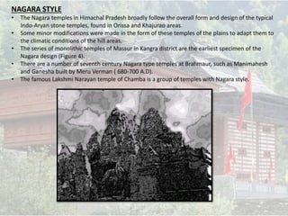 NAGARA STYLE
• The Nagara temples in Himachal Pradesh broadly follow the overall form and design of the typical
Indo-Aryan stone temples, found in Orissa and Khajurao areas.
• Some minor modifications were made in the form of these temples of the plains to adapt them to
the climatic conditions of the hill areas.
• The series of monolithic temples of Massur in Kangra district are the earliest specimen of the
Nagara design (Figure 4).
• There are a number of seventh century Nagara type temples at Brahmaur, such as Manimahesh
and Ganesha built by Meru Verman ( 680-700 A.D).
• The famous Lakshmi Narayan temple of Chamba is a group of temples with Nagara style.
 