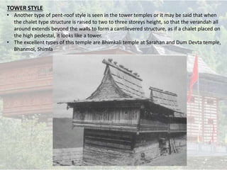 TOWER STYLE
• Another type of pent-roof style is seen in the tower temples or it may be said that when
the chalet type structure is raised to two to three storeys height, so that the verandah all
around extends beyond the walls to form a cantilevered structure, as if a chalet placed on
the high pedestal, it looks like a tower.
• The excellent types of this temple are Bhimkali temple at Sarahan and Dum Devta temple,
Bhanmol, Shimla
 