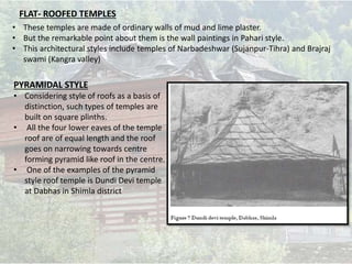 FLAT- ROOFED TEMPLES
• These temples are made of ordinary walls of mud and lime plaster.
• But the remarkable point about them is the wall paintings in Pahari style.
• This architectural styles include temples of Narbadeshwar (Sujanpur-Tihra) and Brajraj
swami (Kangra valley)
PYRAMIDAL STYLE
• Considering style of roofs as a basis of
distinction, such types of temples are
built on square plinths.
• All the four lower eaves of the temple
roof are of equal length and the roof
goes on narrowing towards centre
forming pyramid like roof in the centre.
• One of the examples of the pyramid
style roof temple is Dundi Devi temple
at Dabhas in Shimla district
 