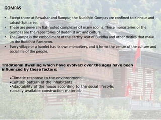 GOMPAS
• Except those at Rewalsar and Rampur, the Buddhist Gompas are confined to Kinnaur and
Lahaul-Spiti area.
• These are generally flat-roofed complexes of many rooms. These monasteries or the
Gompas are the repositories of Buddhist art and culture.
• The Gompa is the embodiment of the earthy seat of Buddha and other deities that make
up the Buddhist Pantheon.
• Every village or a hamlet has its own monastery, and it forms the centre of the culture and
social life of the people.
Traditional dwelling which have evolved over the ages have been
influenced by these factors:
Climatic response to the envioronment.
Cultural pattern of the inhabitants.
Adaptability of the house according to the social lifestyle.
Locally available construction material.
 