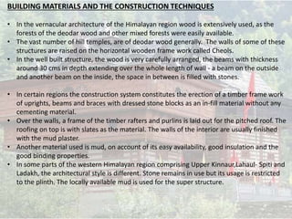 BUILDING MATERIALS AND THE CONSTRUCTION TECHNIQUES
• In the vernacular architecture of the Himalayan region wood is extensively used, as the
forests of the deodar wood and other mixed forests were easily available.
• The vast number of hill temples, are of deodar wood generally. The walls of some of these
structures are raised on the horizontal wooden frame work called Cheols.
• In the well built structure, the wood is very carefully arranged, the beams with thickness
around 30 cms in depth extending over the whole length of wall - a beam on the outside
and another beam on the inside, the space in between is filled with stones.
• In certain regions the construction system constitutes the erection of a timber frame work
of uprights, beams and braces with dressed stone blocks as an in-fill material without any
cementing material.
• Over the walls, a frame of the timber rafters and purlins is laid out for the pitched roof. The
roofing on top is with slates as the material. The walls of the interior are usually finished
with the mud plaster.
• Another material used is mud, on account of its easy availability, good insulation and the
good binding properties.
• In some parts of the western Himalayan region comprising Upper Kinnaur,Lahaul- Spiti and
Ladakh, the architectural style is different. Stone remains in use but its usage is restricted
to the plinth. The locally available mud is used for the super structure.
 