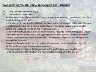 TWO TYPES OF CONSTRUCTION TECHNIQUES ARE USED HERE
 the rammed earth technique
 and adobe construction.
• In the former style, the mud is filled into the wooden forms and rammed into the place
slowly building up the wall.
• In the later style, sun dried mud blocks are used in the construction of the wall. The roof
is kept flat and comprises a closely packed layer of sun twigs supported on wooden
beams and joists and resting on the wooden columns.
• Stability of the structures is a much desired quality, required for the hill regions. Lying in
the seismic zone 4 and partly in the high intensity seismic zone 5, faced with extreme
climatic conditions and steep hilly terrains, the available indigenous technology is an
appropriate response.
• To counter the seismic forces, the traditional structures usually stand on a high solid
plinth, made up of dry dressed stone masonry.
• The huge mass serves as a dampener pad to the earthquake forces and the dry
construction allows for vibration and hence faster dissipation of the energy.
 