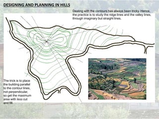 DESIGNING AND PLANNING IN HILLS
The trick is to place
the building parallel
to the contour lines,
not perpendicular,
so get the maximum
area with less cut
and fill.
Dealing with the contours has always been tricky. Hence,
the practice is to study the ridge lines and the valley lines,
through imaginary but straight lines.
 