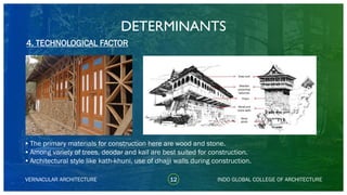 VERNACULAR ARCHITECTURE
DETERMINANTS
•The primary materials for construction here are wood and stone.
•Among variety of trees, deodar and kail are best suited for construction.
•Architectural style like kath-khuni, use of dhajji walls during construction.
4. TECHNOLOGICAL FACTOR
INDO GLOBAL COLLEGE OF ARCHITECTURE12
 