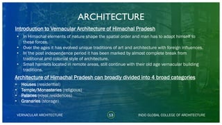 • In Himachal elements of nature shape the spatial order and man has to adapt himself to
these forces.
• Over the ages it has evolved unique traditions of art and architecture with foreign influences.
• In the post independence period it has been marked by almost complete break from
traditional and colonial style of architecture.
• Small hamlets located in remote areas, still continue with their old age vernacular building
traditions.
ARCHITECTURE
VERNACULAR ARCHITECTURE 13
• Houses (residential)
• Temple/Monasteries (religious)
• Palaces (royal residences)
• Granaries (storage)
Architecture of Himachal Pradesh can broadly divided into 4 broad categories
INDO GLOBAL COLLEGE OF ARCHITECTURE
Introduction to Vernacular Architecture of Himachal Pradesh
 