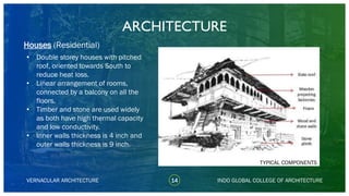 • Double storey houses with pitched
roof, oriented towards South to
reduce heat loss.
• Linear arrangement of rooms,
connected by a balcony on all the
floors.
• Timber and stone are used widely
as both have high thermal capacity
and low conductivity.
• Inner walls thickness is 4 inch and
outer walls thickness is 9 inch.
ARCHITECTURE
VERNACULAR ARCHITECTURE 14 INDO GLOBAL COLLEGE OF ARCHITECTURE
Houses (Residential)
TYPICAL COMPONENTS
 