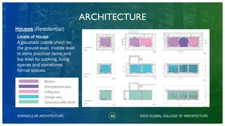 Levels of House
A gaushala (cattle shed) on
the ground level, middle level
to store practical items and
top level for cooking, living
spaces and sometimes
formal spaces.
ARCHITECTURE
VERNACULAR ARCHITECTURE 16 INDO GLOBAL COLLEGE OF ARCHITECTURE
Houses (Residential)
 