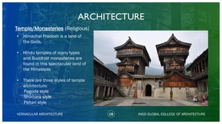 • Himachal Pradesh is a land of
the Gods.
• Hindu temples of many types
and Buddhist monasteries are
found in this spectacular land of
the Himalayas
• There are three styles of temple
architecture:
Pagoda style
Shikhara style
Pahari style
ARCHITECTURE
VERNACULAR ARCHITECTURE 18 INDO GLOBAL COLLEGE OF ARCHITECTURE
Temple/Monasteries (Religious)
 