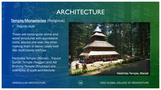 • Pagoda style
These are rectangular stone and
wood structures with successive
roofs, placed one over the other
making them in some cases look
like multi-storey edifices
Hadimba Temple (Manali) , Tripura
Sundri Temple (Naggar) and Adi
Brahma Temple (Khokhan) are
examples of such architecture
ARCHITECTURE
VERNACULAR ARCHITECTURE 19 INDO GLOBAL COLLEGE OF ARCHITECTURE
Temple/Monasteries (Religious)
Hadimba Temple, Manali
 
