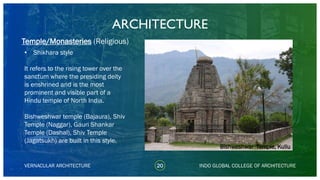 • Shikhara style
It refers to the rising tower over the
sanctum where the presiding deity
is enshrined and is the most
prominent and visible part of a
Hindu temple of North India.
Bishweshwar temple (Bajaura), Shiv
Temple (Naggar), Gauri Shankar
Temple (Dashal), Shiv Temple
(Jagatsukh) are built in this style.
ARCHITECTURE
VERNACULAR ARCHITECTURE 20 INDO GLOBAL COLLEGE OF ARCHITECTURE
Temple/Monasteries (Religious)
Bishweshwar Temple, Kullu
 