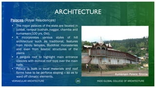 • The major palaces of the state are located in
jubbal, rampur bushair, naggar, chamba and
kumarsain(100 yrs. Old).
• It incorporates various styles of hill
architecture such as traditional, features
from Hindu temples, Buddhist monasteries
and even from Islamic structures of the
plains
• A pergola roof to highlight main entrance
coexists with domical roof tops over the main
halls.
• Palace is built in local materials and roof
forms have to be perforce sloping – so as to
ward off climatic elements.
ARCHITECTURE
VERNACULAR ARCHITECTURE 23 INDO GLOBAL COLLEGE OF ARCHITECTURE
Palaces (Royal Residences)
Kumarsain Palace, Shimla
 