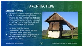 • A granary is a storehouse for grain or animal
feed. In ancient or primitive granaries,
pottery is the most common use of storage
in these buildings. Granaries are often built
above the ground to keep the stored food
away from mice and other animals.
• Two main types of granaries:
Independent (freestanding) buildings
Granaries within the houses
• The size and the scale of the granary is in
direct correlation to the volume of the
content to be stored.
ARCHITECTURE
VERNACULAR ARCHITECTURE 24 INDO GLOBAL COLLEGE OF ARCHITECTURE
Granaries (Storage)
 