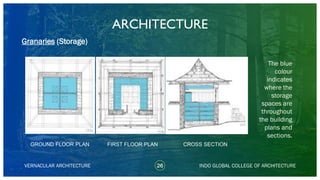ARCHITECTURE
VERNACULAR ARCHITECTURE 26 INDO GLOBAL COLLEGE OF ARCHITECTURE
Granaries (Storage)
The blue
colour
indicates
where the
storage
spaces are
throughout
the building
plans and
sections.
GROUND FLOOR PLAN FIRST FLOOR PLAN CROSS SECTION
 
