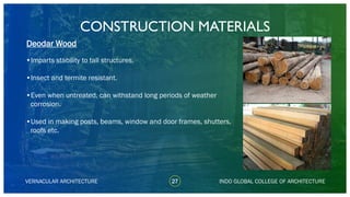 VERNACULAR ARCHITECTURE
CONSTRUCTION MATERIALS
27
•Imparts stability to tall structures.
•Insect and termite resistant.
•Even when untreated, can withstand long periods of weather
corrosion.
•Used in making posts, beams, window and door frames, shutters,
roofs etc.
Deodar Wood
INDO GLOBAL COLLEGE OF ARCHITECTURE
 