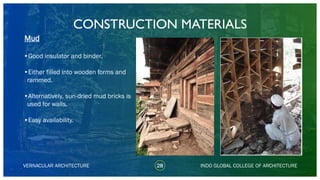 28VERNACULAR ARCHITECTURE
•Good insulator and binder.
•Either filled into wooden forms and
rammed.
•Alternatively, sun-dried mud bricks is
used for walls.
•Easy availability.
Mud
INDO GLOBAL COLLEGE OF ARCHITECTURE
CONSTRUCTION MATERIALS
 