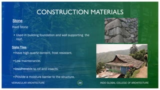 29VERNACULAR ARCHITECTURE
• Used in building foundation and wall supporting the
roof.
Stone
INDO GLOBAL COLLEGE OF ARCHITECTURE
Hard Stone
Slate Tiles
•Have high quartz content, frost resistant.
•Low maintenance.
•Invulnerable to rot and insects.
•Provide a moisture barrier to the structure.
CONSTRUCTION MATERIALS
 