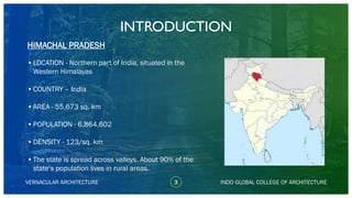 VERNACULAR ARCHITECTURE
INTRODUCTION
INDO GLOBAL COLLEGE OF ARCHITECTURE3
HIMACHAL PRADESH
•LOCATION - Northern part of India, situated in the
Western Himalayas
•COUNTRY – India
•AREA - 55,673 sq. km
•POPULATION - 6,864,602
•DENSITY - 123/sq. km
•The state is spread across valleys. About 90% of the
state’s population lives in rural areas.
 