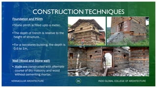 VERNACULAR ARCHITECTURE 31 INDO GLOBAL COLLEGE OF ARCHITECTURE
Foundation and Plinth
•Stone plinth is filled upto a meter.
•The depth of trench is relative to the
height of structure.
•For a two-storey building, the depth is
0.6 to 1m.
Wall (Wood and Stone wall)
• Walls are constructed with alternate
course of dry masonry and wood
without cementing mortar.
CONSTRUCTION TECHNIQUES
 