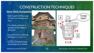 VERNACULAR ARCHITECTURE 33 INDO GLOBAL COLLEGE OF ARCHITECTURE
•Stone plinth is filled upto
a meter from the ground
level.
•The depth of trench is
relative to the height of
structure.
•For a two-storey building,
the depth is 0.6 to 1m.
•In case of lower temple,
its as deep as 3 metres
Stone Plinth Foundations
CONSTRUCTION TECHNIQUES
 