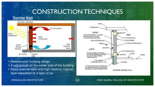 VERNACULAR ARCHITECTURE 34
Trombe Wall
INDO GLOBAL COLLEGE OF ARCHITECTURE
• Passive solar building design.
• A wall is built on the winter side of the building.
• Glass external layer and high capacity internal
layer separated by a layer of air.
CONSTRUCTION TECHNIQUES
 