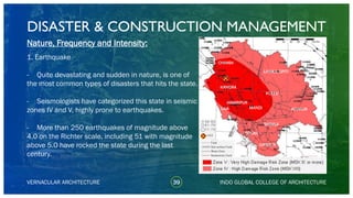 DISASTER & CONSTRUCTION MANAGEMENT
39
Nature, Frequency and Intensity:
1. Earthquake
- Quite devastating and sudden in nature, is one of
the most common types of disasters that hits the state.
- Seismologists have categorized this state in seismic
zones IV and V, highly prone to earthquakes.
- More than 250 earthquakes of magnitude above
4.0 on the Richter scale, including 51 with magnitude
above 5.0 have rocked the state during the last
century.
VERNACULAR ARCHITECTURE INDO GLOBAL COLLEGE OF ARCHITECTURE
KANGRA
CHAMBA
LAHAUL SPITI
KULLU
SOLAN
SHIMLA
SIRMAUR
KINNAURMANDI
HAMIRPUR
UNA
 