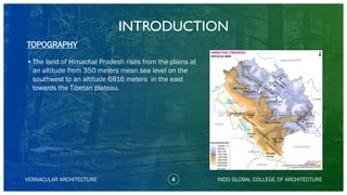 VERNACULAR ARCHITECTURE
INTRODUCTION
•The land of Himachal Pradesh rises from the plains at
an altitude from 350 meters mean sea level on the
southwest to an altitude 6816 meters in the east
towards the Tibetan plateau.
TOPOGRAPHY
INDO GLOBAL COLLEGE OF ARCHITECTURE4
 